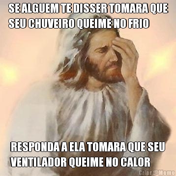 SE ALGUEM TE DISSER TOMARA QUE
SEU CHUVEIRO QUEIME NO FRIO RESPONDA A ELA TOMARA QUE SEU
VENTILADOR QUEIME NO CALOR