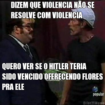 DIZEM QUE VIOLENCIA N�O SE
RESOLVE COM VIOLENCIA QUERO VER SE O HITLER TERIA
SIDO VENCIDO OFERECENDO FLORES
PRA ELE