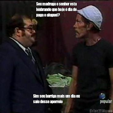 Seu madruga o senhor esta
lenbrando que hoje � dia de
paga o aluguel? Sim seu barriga mais um dia eu
saio desse aperreio