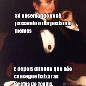 S� observando voc�
passando o dia postando
memes E depois dizendo que n�o
consegue baixar as
tarefas do Teams.