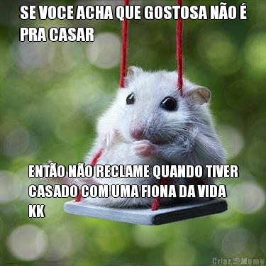SE VOCE ACHA QUE GOSTOSA N�O �
PRA CASAR ENT�O N�O RECLAME QUANDO TIVER
CASADO COM UMA FIONA DA VIDA
KK