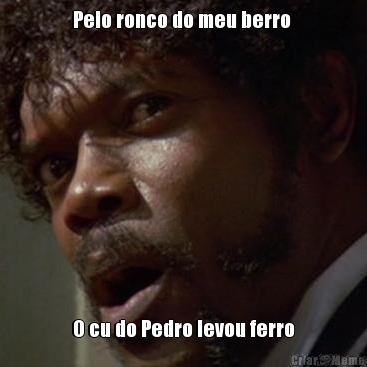 Pelo ronco do meu berro  O cu do Pedro levou ferro
