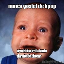 nunca gostei de kpop a voizinha irrita tanto
dar at� de chorar