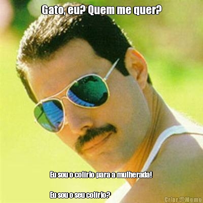Gato, eu? Quem me quer? Eu sou o col�rio para a mulherada! 

Eu sou o seu col�rio? 