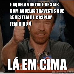 E AQUELA VONTADE DE SAIR
COM AQUELAS TRAVESTIS QUE
SE VESTEM DE COSPLAY
FEMININO � L� EM CIMA
