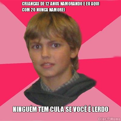 CRIAN�AS DE 12 ANOS NAMORANDO E EU AQUI
COM 20 NUNCA NAMOREI NINGU�M TEM CULA SE VOC� � LERDO