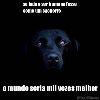 se todo o ser humano fosse
como um cachorro o mundo seria mil vezes melhor