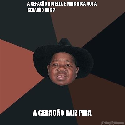 A GERA��O NUTELLA � MAIS RICA QUE A
GERA��O RAIZ? A GERA��O RAIZ PIRA