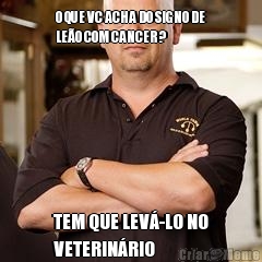 O QUE VC ACHA DO SIGNO DE
LE�O COM CANCER? TEM QUE LEV�-LO NO
VETERIN�RIO