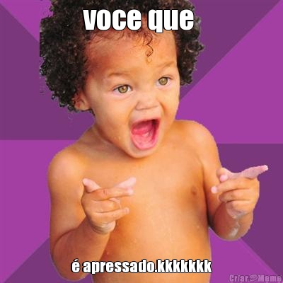 voce que  � apressado.kkkkkkk