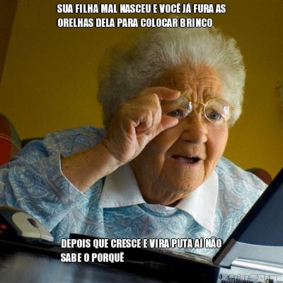 SUA FILHA MAL NASCEU E VOC� J� FURA AS
ORELHAS DELA PARA COLOCAR BRINCO DEPOIS QUE CRESCE E VIRA PUTA A� N�O
SABE O PORQU�