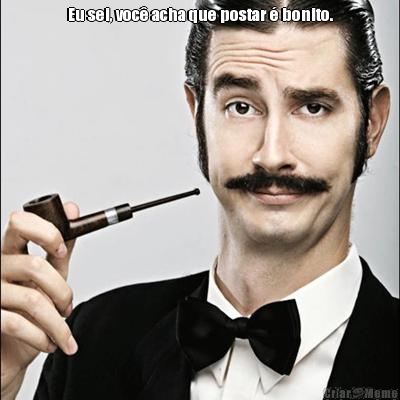 Eu sei, voc� acha que postar � bonito. 