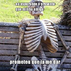 eu esperando o presente
que minha amiga  prometeu que ia me dar 