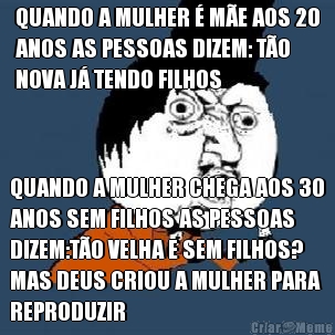 QUANDO A MULHER � M�E AOS 20
ANOS AS PESSOAS DIZEM: T�O
NOVA J� TENDO FILHOS QUANDO A MULHER CHEGA AOS 30
ANOS SEM FILHOS AS PESSOAS
DIZEM:T�O VELHA E SEM FILHOS?
MAS DEUS CRIOU A MULHER PARA
REPRODUZIR