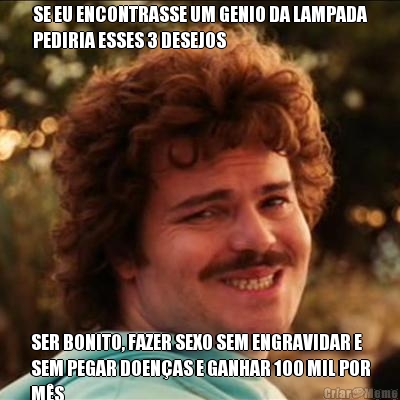 SE EU ENCONTRASSE UM GENIO DA LAMPADA
PEDIRIA ESSES 3 DESEJOS SER BONITO, FAZER SEXO SEM ENGRAVIDAR E
SEM PEGAR DOEN�AS E GANHAR 100 MIL POR
M�S