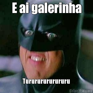 E ai galerinha
 Turururururururu

