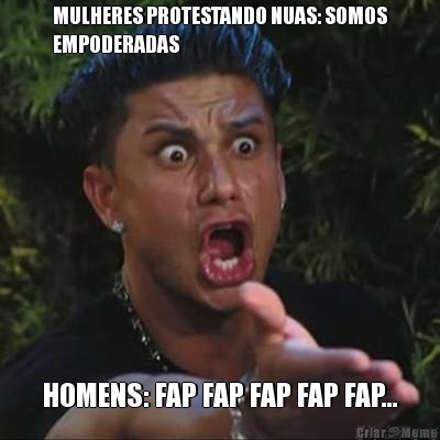 MULHERES PROTESTANDO NUAS: SOMOS
EMPODERADAS HOMENS: FAP FAP FAP FAP FAP...