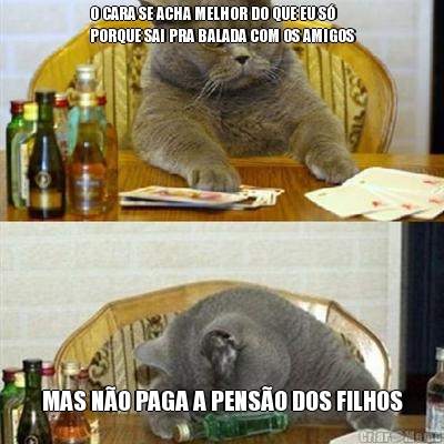 O CARA SE ACHA MELHOR DO QUE EU S�
PORQUE SAI PRA BALADA COM OS AMIGOS MAS N�O PAGA A PENS�O DOS FILHOS