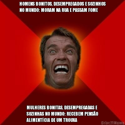 HOMENS BONITOS, DESEMPREGADOS E SOZINHOS
NO MUNDO: MORAM NA RUA E PASSAM FOME MULHERES BONITAS, DESEMPREGADAS E
SOZINHAS NO MUNDO: RECEBEM PENS�O
ALIMENT�CIA DE UM TROUXA
