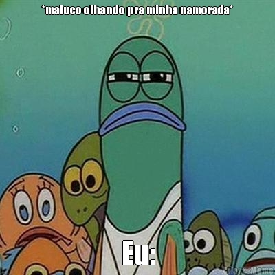 *maluco olhando pra minha namorada* Eu: