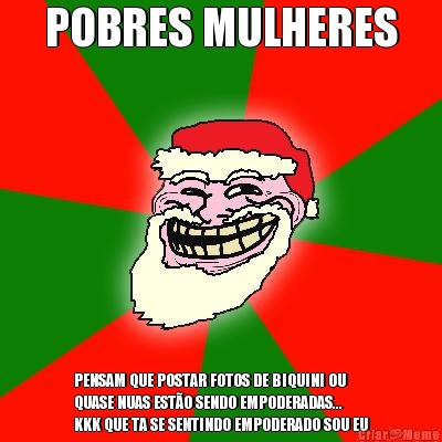 POBRES MULHERES PENSAM QUE POSTAR FOTOS DE BIQUINI OU
QUASE NUAS EST�O SENDO EMPODERADAS...
KKK QUE TA SE SENTINDO EMPODERADO SOU EU