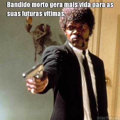 Bandido morto gera mais vida para as
suas futuras vitimas. 