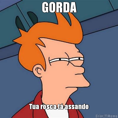 GORDA Tua rosca t� assando
