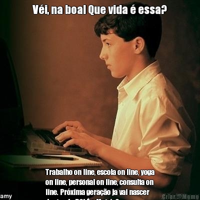V�i, na boa! Que vida � essa? Trabalho on line, escola on line, yoga
on line, personal on line, consulta on
line. Pr�xima gera��o ja vai nascer
dentro do PC! � a Matrix?