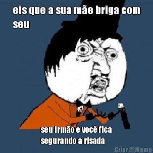 eis que a sua m�e briga com
seu seu irm�o e voc� fica
segurando a risada