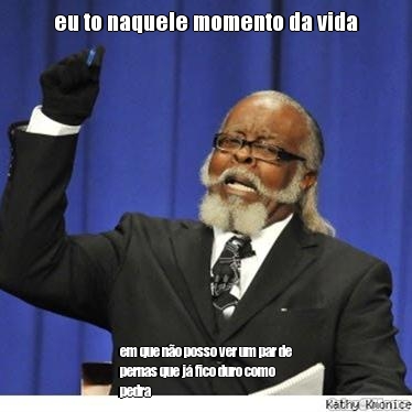 eu to naquele momento da vida em que n�o posso ver um par de
pernas que j� fico duro como
pedra