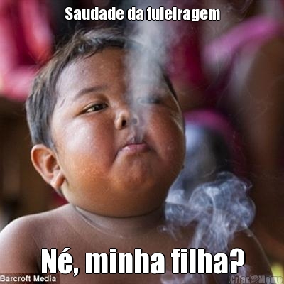 Saudade da fuleiragem N�, minha filha?