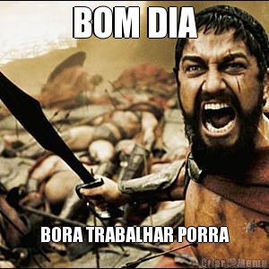 BOM DIA BORA TRABALHAR PORRA