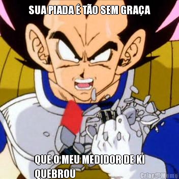SUA PIADA � T�O SEM GRA�A QUE O MEU MEDIDOR DE KI
QUEBROU
