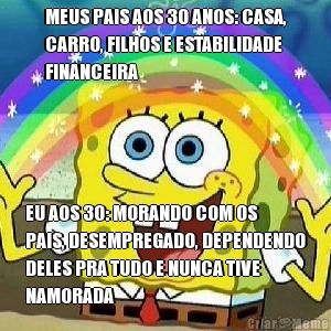 MEUS PAIS AOS 30 ANOS: CASA,
CARRO, FILHOS E ESTABILIDADE
FINANCEIRA EU AOS 30: MORANDO COM OS
PAIS, DESEMPREGADO, DEPENDENDO
DELES PRA TUDO E NUNCA TIVE
NAMORADA