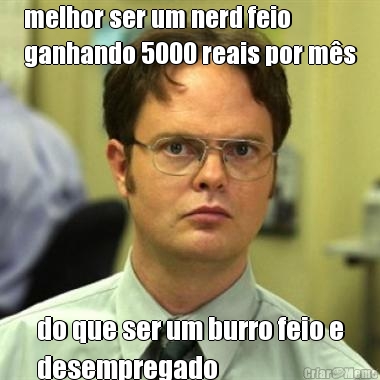 melhor ser um nerd feio
ganhando 5000 reais por m�s do que ser um burro feio e
desempregado