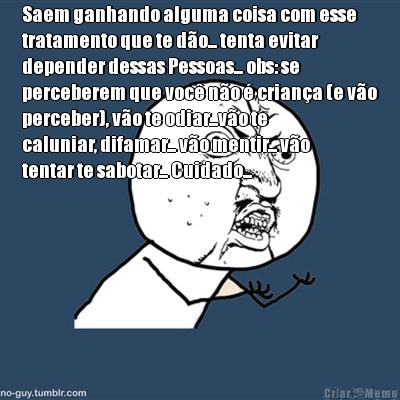 Saem ganhando alguma coisa com esse
tratamento que te d�o... tenta evitar
depender dessas Pessoas... obs: se
perceberem que voc� n�o � crian�a (e v�o
perceber), v�o te odiar...v�o te
caluniar, difamar... v�o mentir... v�o
tentar te sabotar... Cuidado...

