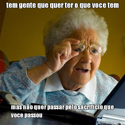 tem gente que quer ter o que voce tem mas n�o quer passar pelo sacrif�cio que
voce passou