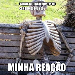 IGRAJA COLOCA O HOMEM NO
CENTRO DO MUNDO 
 MINHA REA��O 