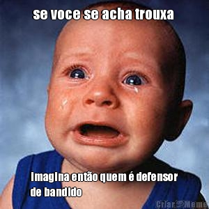 se voce se acha trouxa  imagina ent�o quem � defensor
de bandido