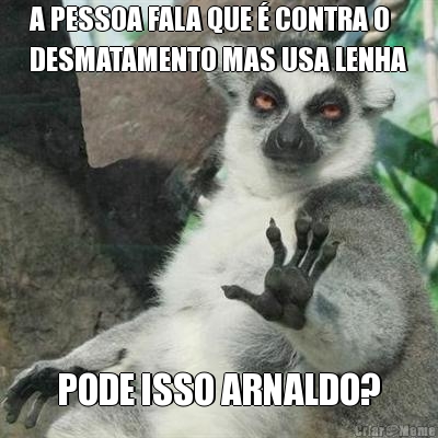 A PESSOA FALA QUE � CONTRA O
DESMATAMENTO MAS USA LENHA PODE ISSO ARNALDO?