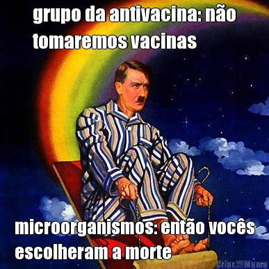 grupo da antivacina: n�o
tomaremos vacinas microorganismos: ent�o voc�s
escolheram a morte