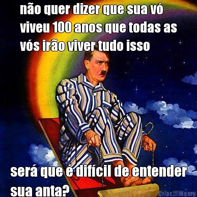 n�o quer dizer que sua v�
viveu 100 anos que todas as
v�s ir�o viver tudo isso ser� que � dif�cil de entender
sua anta?