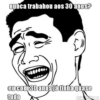 nunca trabahou aos 30 anos? eu com 30 anos j� tinha quase
tudo