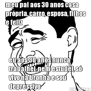 meu pai aos 30 anos casa
pr�pria, carro, esposa, filhos
e feliz eu aos 30 anos nunca
trabalhei, nem estudei, s�
vivo na bronha e sou
depressivo