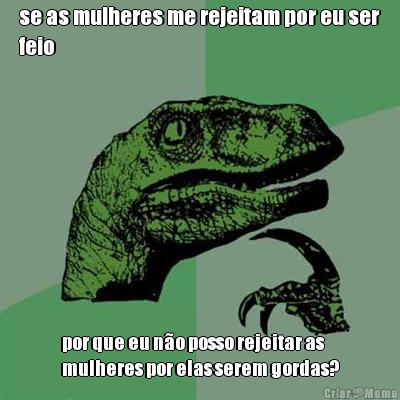 se as mulheres me rejeitam por eu ser
feio por que eu n�o posso rejeitar as
mulheres por elas serem gordas?