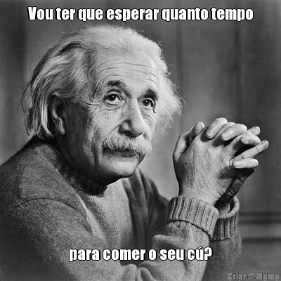 Vou ter que esperar quanto tempo para comer o seu c�?