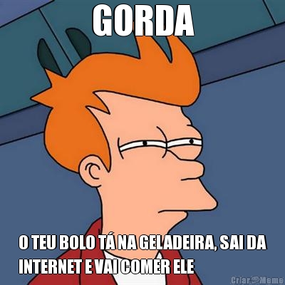 GORDA O TEU BOLO T� NA GELADEIRA, SAI DA
INTERNET E VAI COMER ELE
