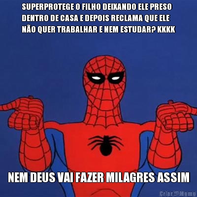 SUPERPROTEGE O FILHO DEIXANDO ELE PRESO
DENTRO DE CASA E DEPOIS RECLAMA QUE ELE
N�O QUER TRABALHAR E NEM ESTUDAR? KKKK NEM DEUS VAI FAZER MILAGRES ASSIM