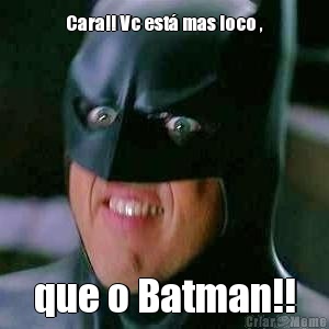 Cara!! Vc est� mas loco , que o Batman!!