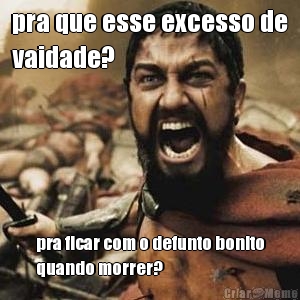 pra que esse excesso de
vaidade? pra ficar com o defunto bonito
quando morrer?